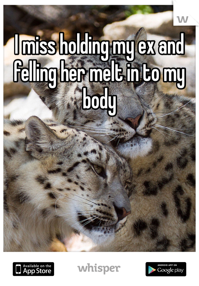 I miss holding my ex and felling her melt in to my body