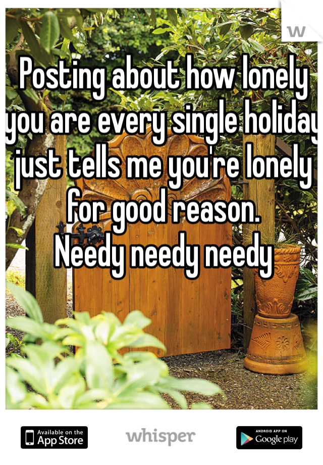Posting about how lonely you are every single holiday just tells me you're lonely for good reason. 
Needy needy needy
