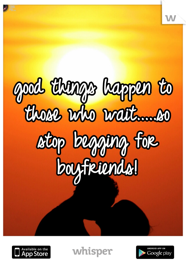 good things happen to those who wait.....so stop begging for boyfriends!