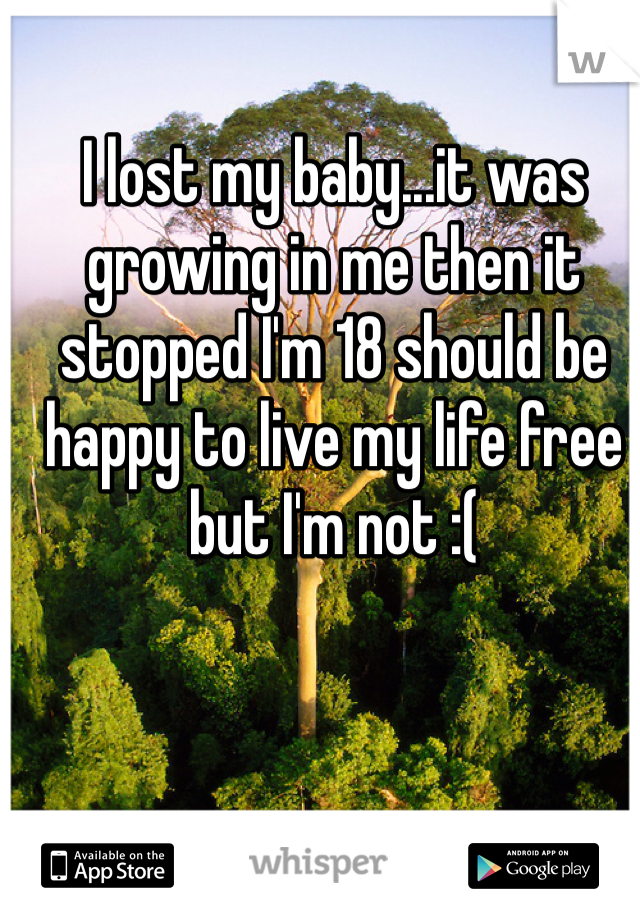 I lost my baby...it was growing in me then it stopped I'm 18 should be happy to live my life free but I'm not :(