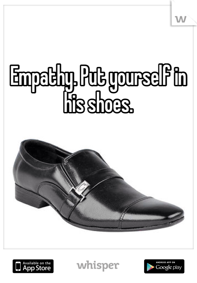 Empathy. Put yourself in his shoes. 