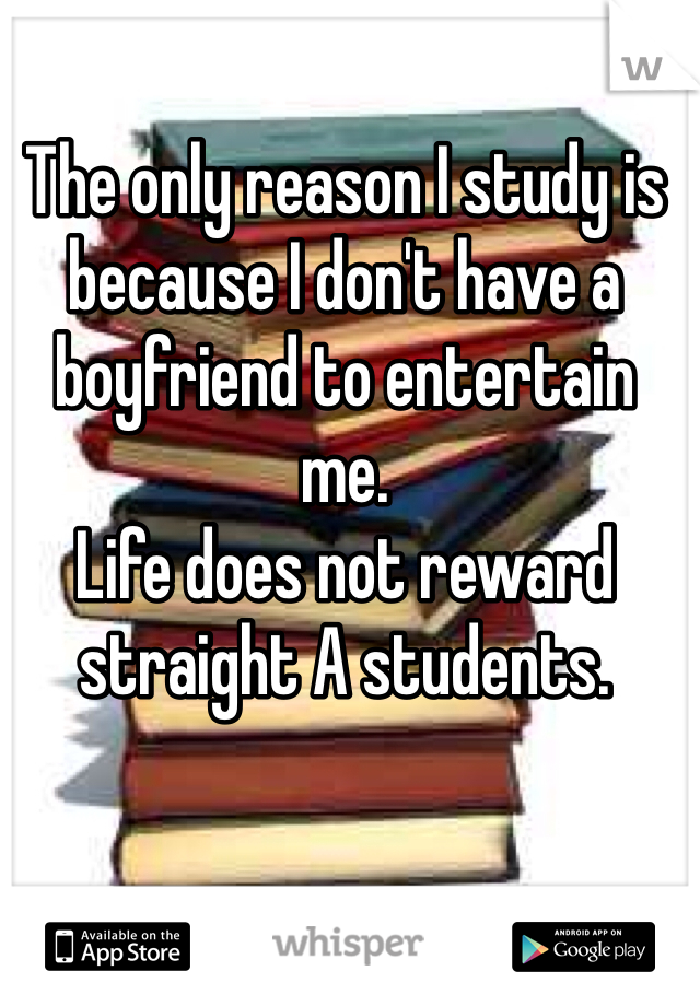 The only reason I study is because I don't have a boyfriend to entertain me. 
Life does not reward straight A students.