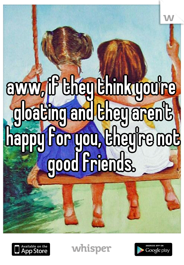 aww, if they think you're gloating and they aren't happy for you, they're not good friends. 