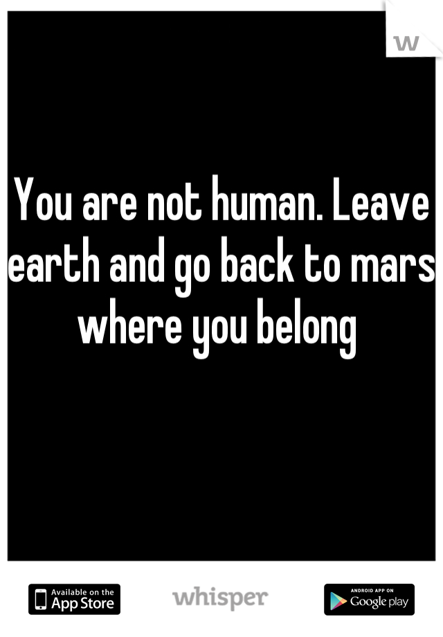 You are not human. Leave earth and go back to mars where you belong 