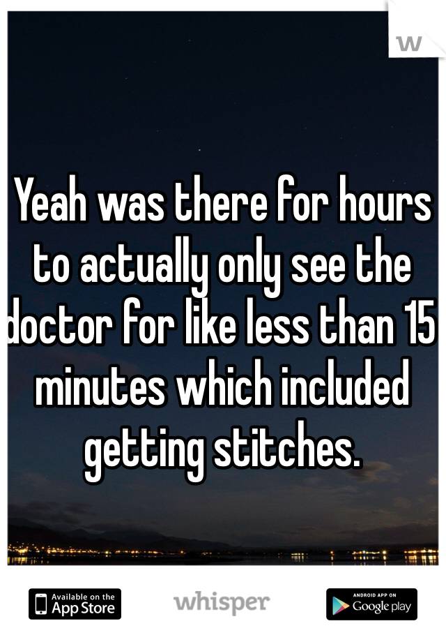 Yeah was there for hours to actually only see the doctor for like less than 15 minutes which included getting stitches.