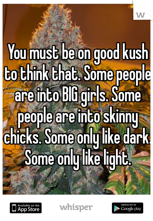 You must be on good kush to think that. Some people are into BIG girls. Some people are into skinny chicks. Some only like dark. Some only like light. 