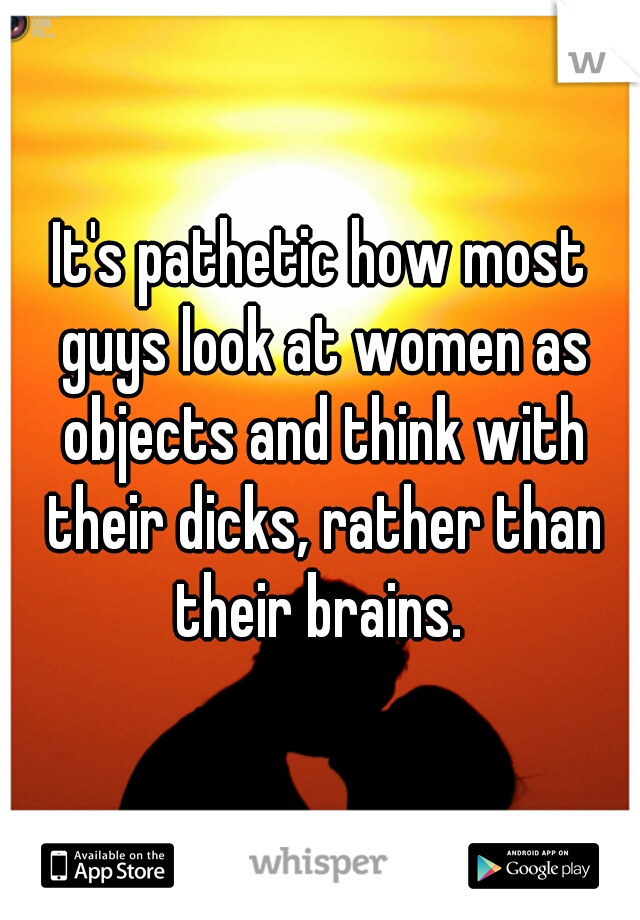 It's pathetic how most guys look at women as objects and think with their dicks, rather than their brains. 