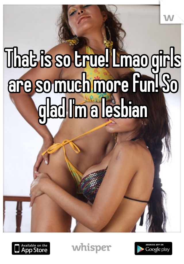 That is so true! Lmao girls are so much more fun! So glad I'm a lesbian