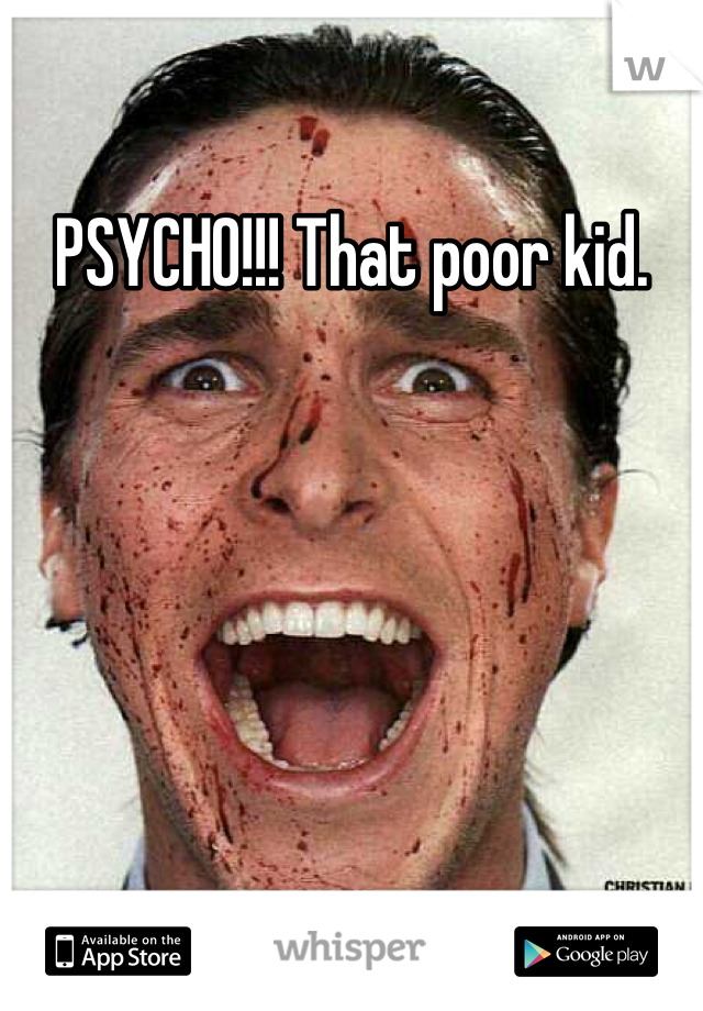 PSYCHO!!! That poor kid.