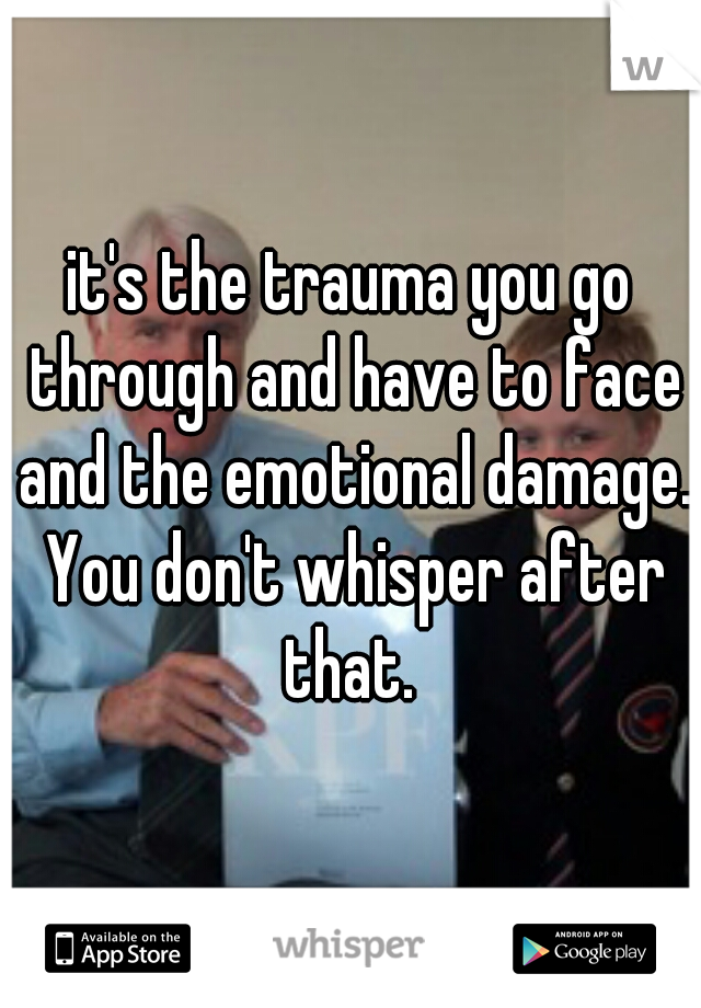 it's the trauma you go through and have to face and the emotional damage. You don't whisper after that. 