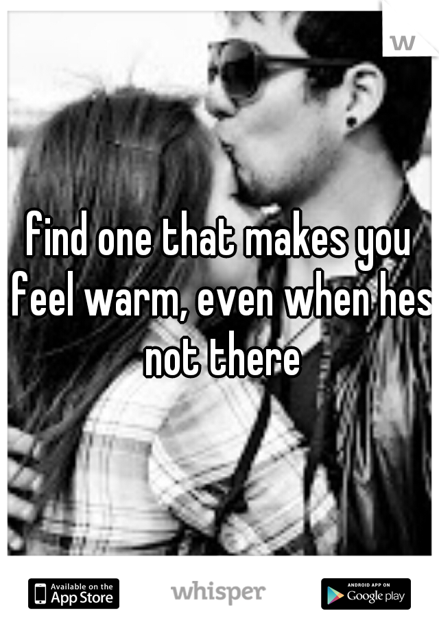 find one that makes you feel warm, even when hes not there