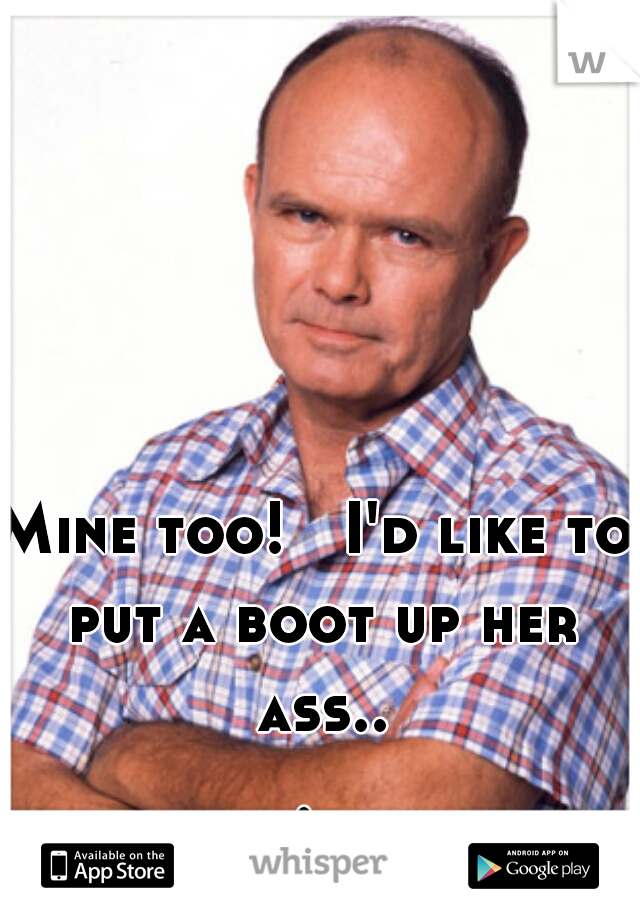 Mine too!   I'd like to put a boot up her ass... 