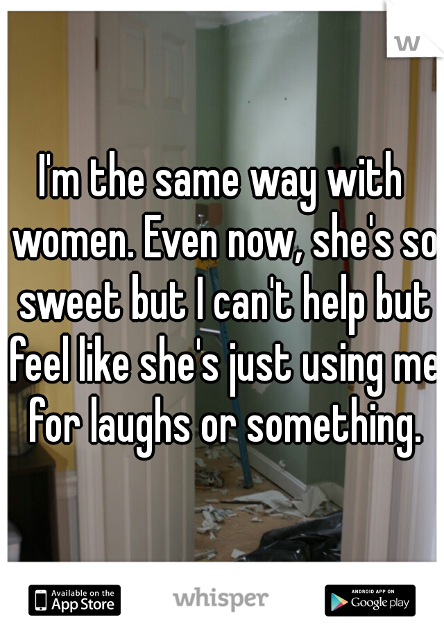 I'm the same way with women. Even now, she's so sweet but I can't help but feel like she's just using me for laughs or something.