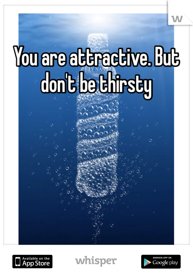 You are attractive. But don't be thirsty