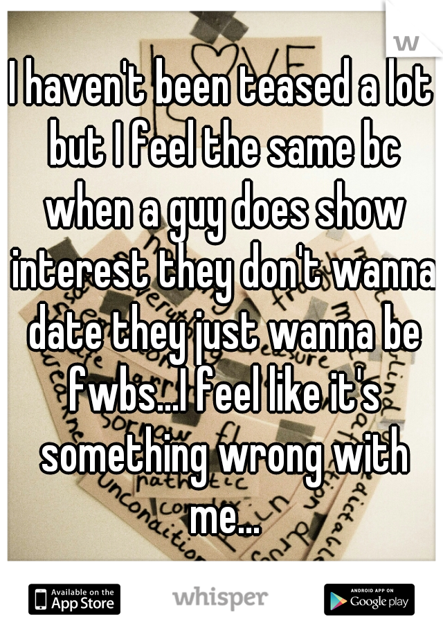 I haven't been teased a lot but I feel the same bc when a guy does show interest they don't wanna date they just wanna be fwbs...I feel like it's something wrong with me...