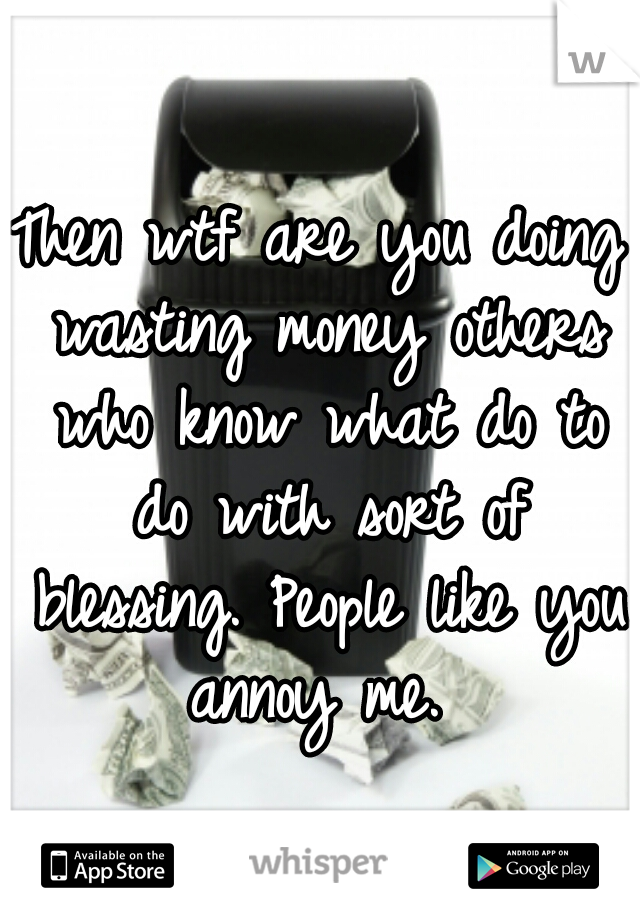 Then wtf are you doing wasting money others who know what do to do with sort of blessing. People like you annoy me. 