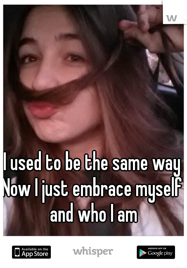 I used to be the same way
Now I just embrace myself and who I am