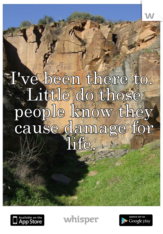 I've been there to. Little do those people know they cause damage for life. 