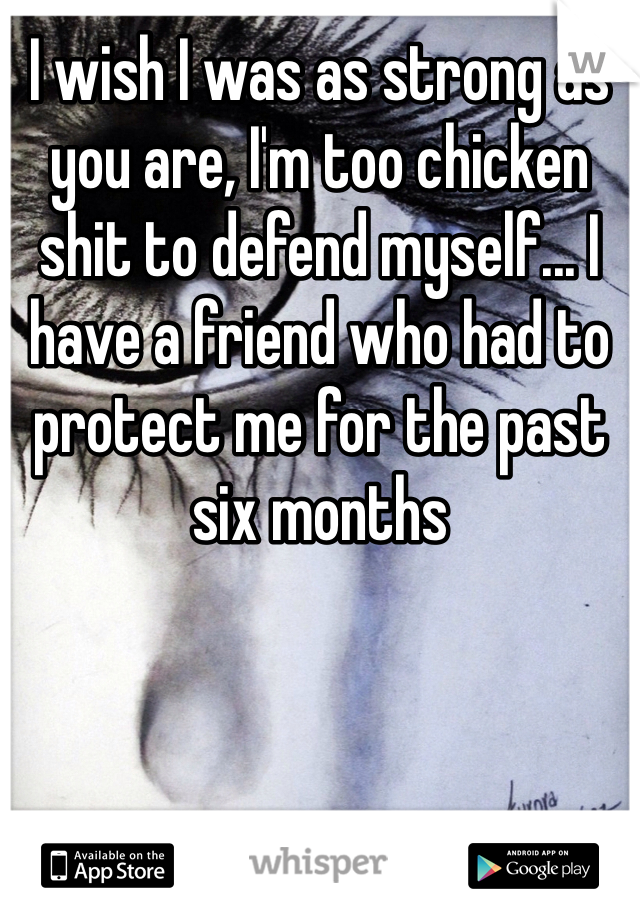 I wish I was as strong as you are, I'm too chicken shit to defend myself... I have a friend who had to protect me for the past six months 