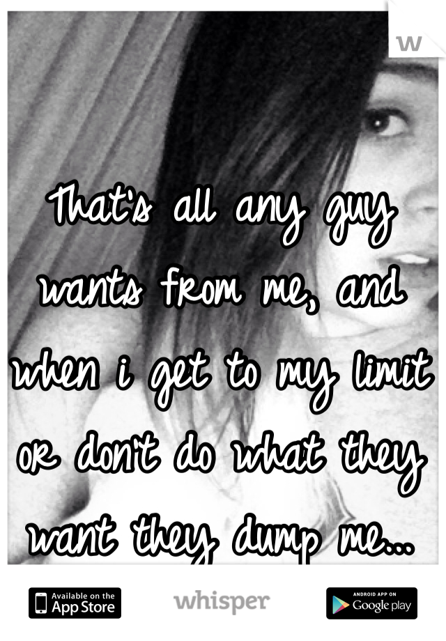 That's all any guy wants from me, and when i get to my limit or don't do what they want they dump me...