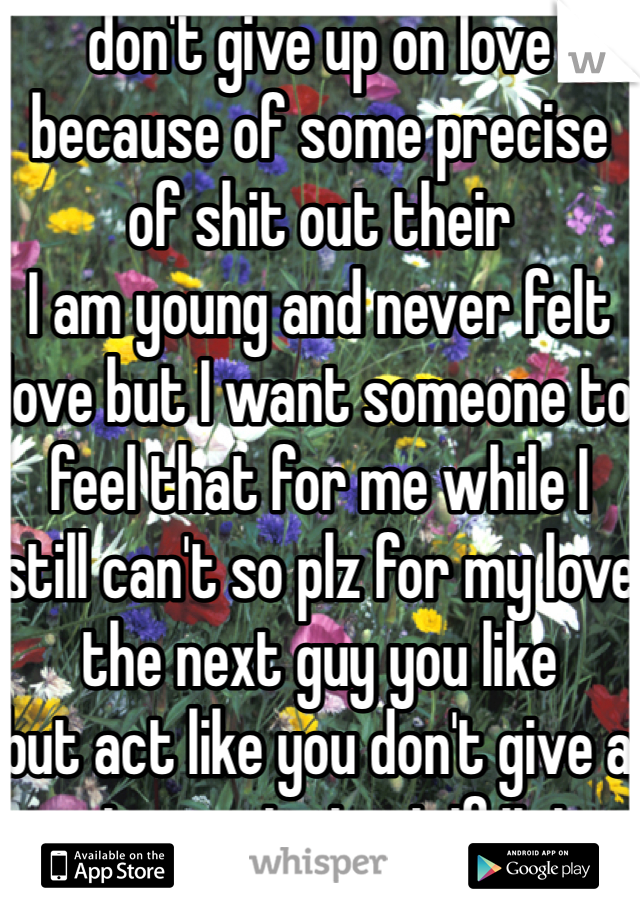 don't give up on love because of some precise of shit out their 
I am young and never felt love but I want someone to feel that for me while I still can't so plz for my love the next guy you like 
but act like you don't give a rats ass to test if it is genuine 