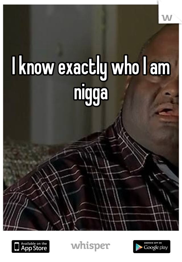 
I know exactly who I am nigga