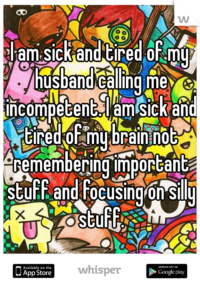 I am sick and tired of my husband calling me incompetent. I am sick and tired of my brain not remembering important stuff and focusing on silly stuff.