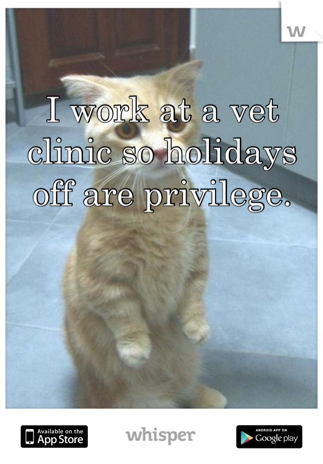 I work at a vet clinic so holidays off are privilege.