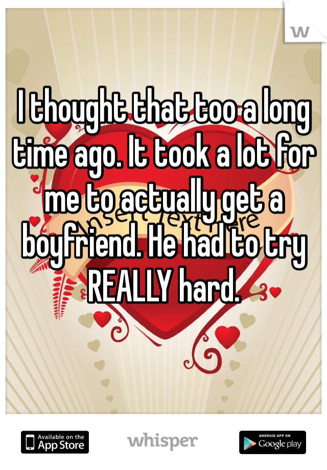 I thought that too a long time ago. It took a lot for me to actually get a boyfriend. He had to try REALLY hard. 