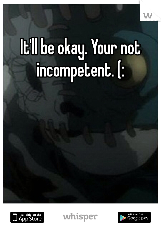 It'll be okay. Your not incompetent. (: