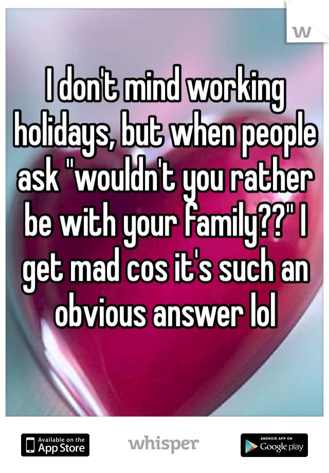 I don't mind working holidays, but when people ask "wouldn't you rather be with your family??" I get mad cos it's such an obvious answer lol 