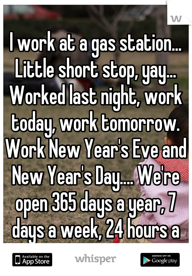 I work at a gas station... Little short stop, yay... Worked last night, work today, work tomorrow. Work New Year's Eve and New Year's Day.... We're open 365 days a year, 7 days a week, 24 hours a day... Don't complain! 
