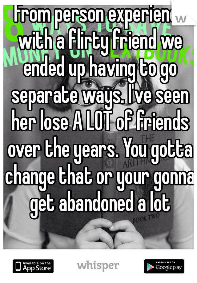 From person experience with a flirty friend we ended up having to go separate ways. I've seen her lose A LOT of friends over the years. You gotta change that or your gonna get abandoned a lot 