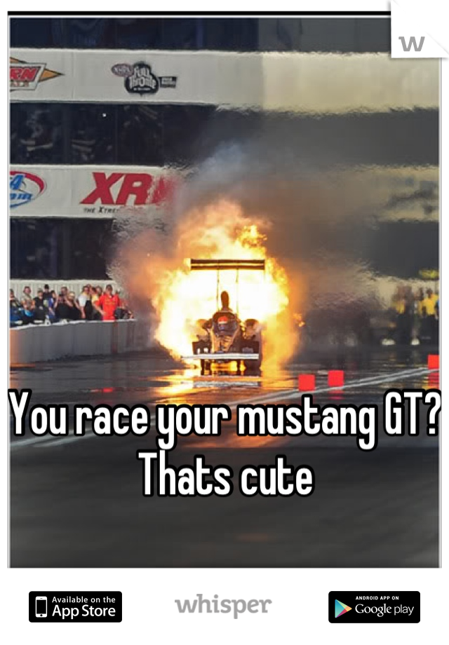 You race your mustang GT? Thats cute
