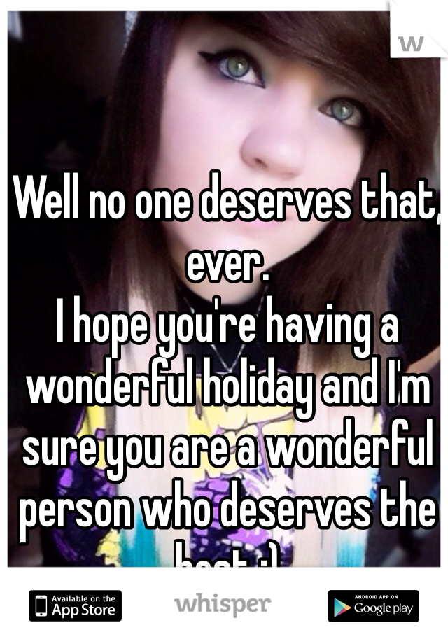 Well no one deserves that, ever.
I hope you're having a wonderful holiday and I'm sure you are a wonderful person who deserves the best :)