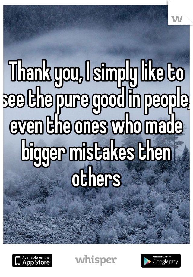 Thank you, I simply like to see the pure good in people, even the ones who made bigger mistakes then others