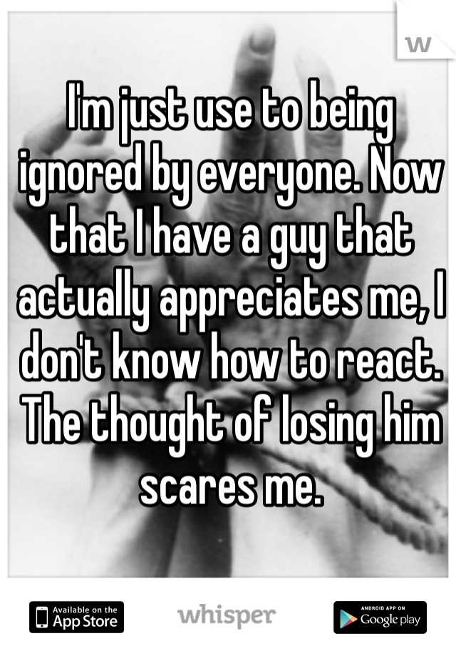 I'm just use to being ignored by everyone. Now that I have a guy that actually appreciates me, I don't know how to react. The thought of losing him scares me. 