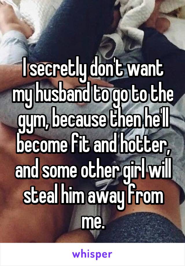 
I secretly don't want my husband to go to the gym, because then he'll become fit and hotter, and some other girl will steal him away from me.