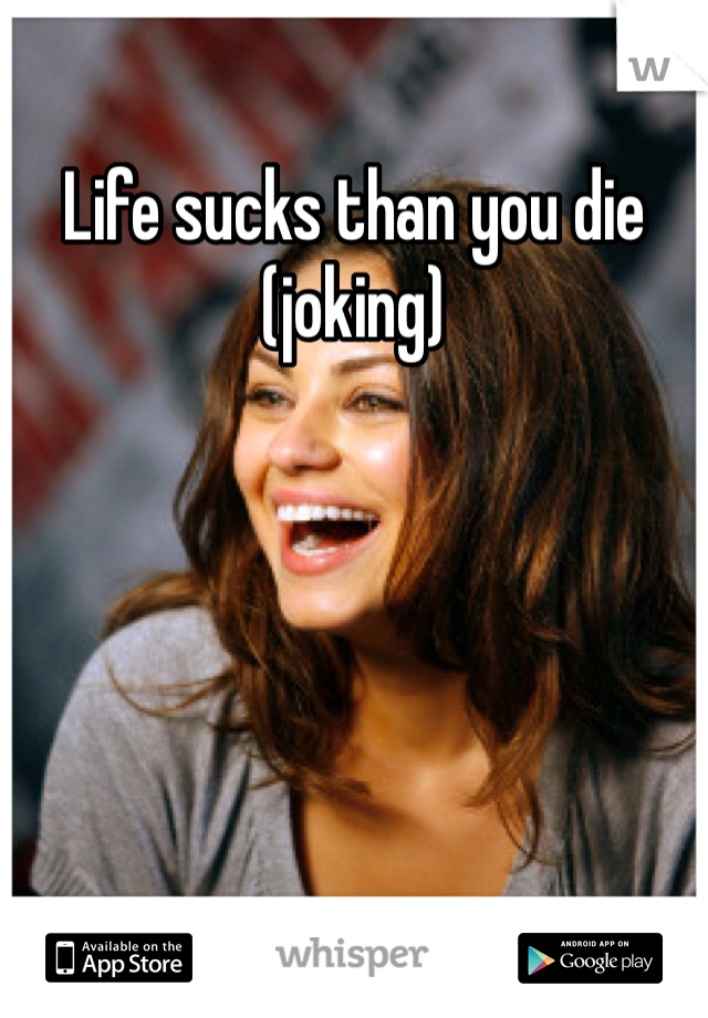Life sucks than you die (joking) 