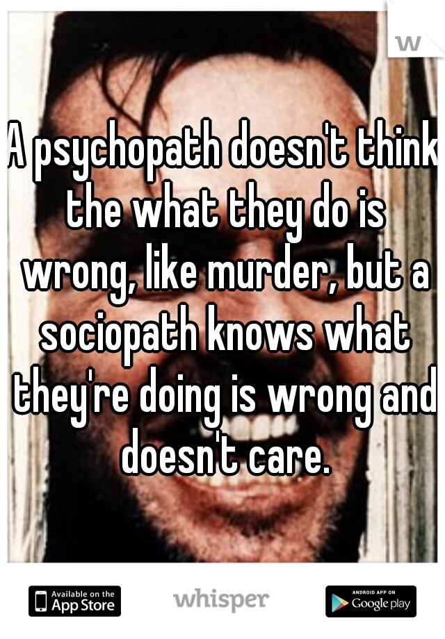 A psychopath doesn't think the what they do is wrong, like murder, but a sociopath knows what they're doing is wrong and doesn't care.