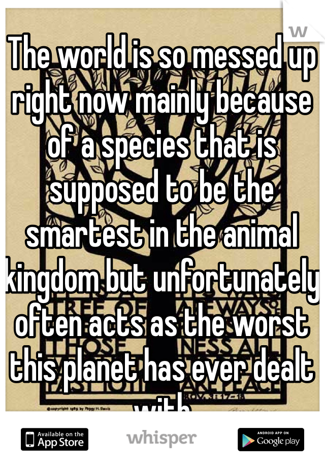 The world is so messed up right now mainly because of a species that is supposed to be the smartest in the animal kingdom but unfortunately often acts as the worst this planet has ever dealt with