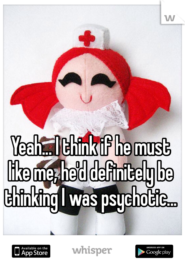 Yeah... I think if he must like me, he'd definitely be thinking I was psychotic...