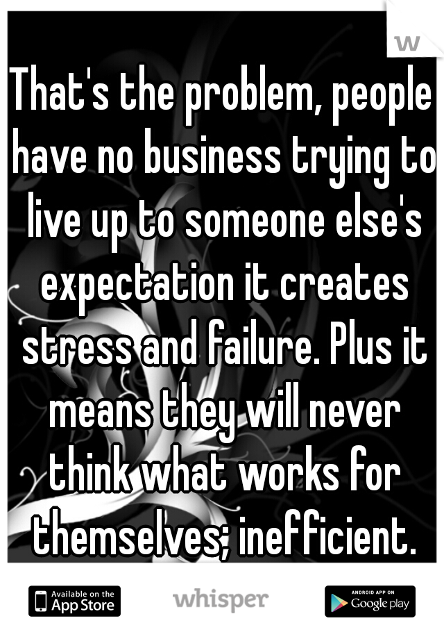 That's the problem, people have no business trying to live up to someone else's expectation it creates stress and failure. Plus it means they will never think what works for themselves; inefficient.