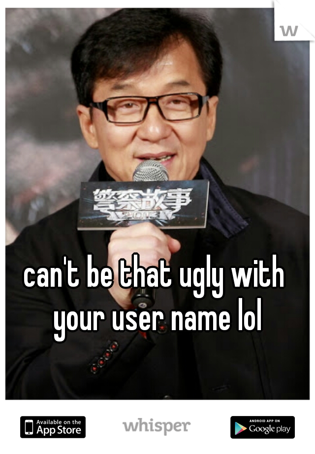 can't be that ugly with your user name lol