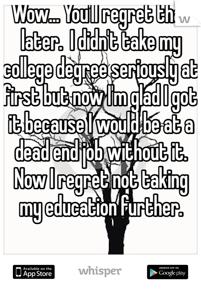 Wow... You'll regret that later.  I didn't take my college degree seriously at first but now I'm glad I got it because I would be at a dead end job without it.   Now I regret not taking my education further. 