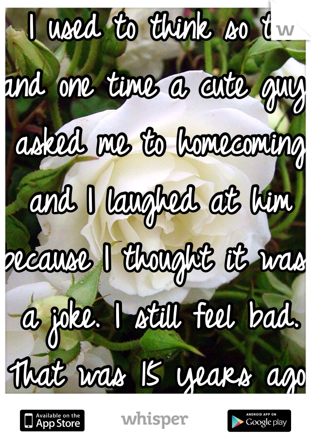 I used to think so too and one time a cute guy asked me to homecoming and I laughed at him because I thought it was a joke. I still feel bad. That was 15 years ago. 