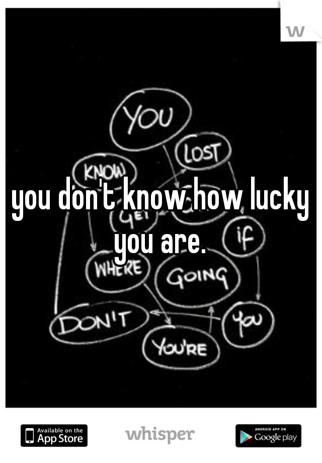 you don't know how lucky you are. 