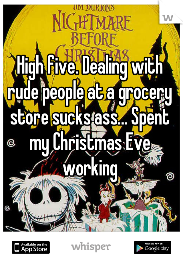 High five. Dealing with rude people at a grocery store sucks ass... Spent my Christmas Eve working
