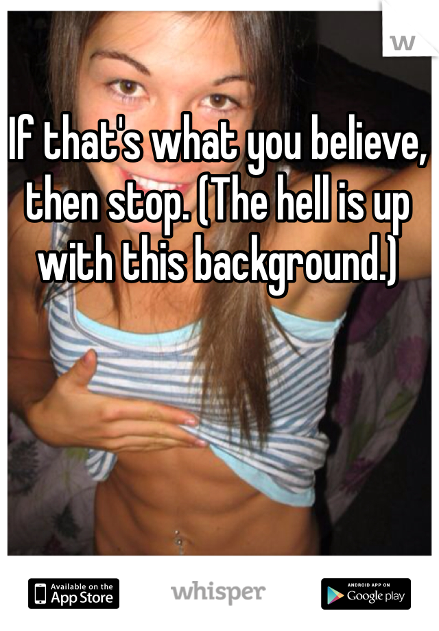 If that's what you believe, then stop. (The hell is up with this background.) 