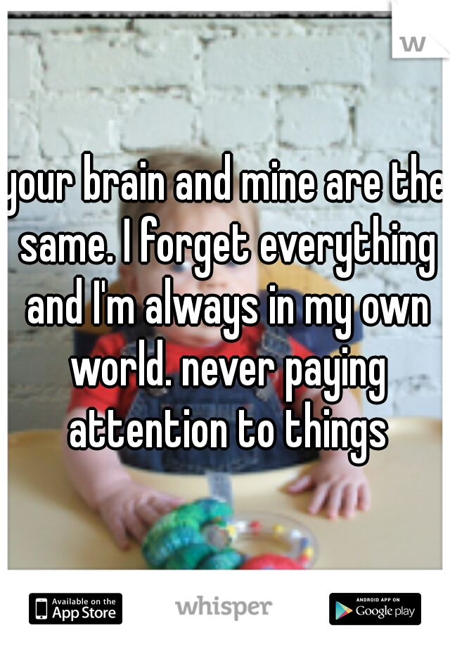 your brain and mine are the same. I forget everything and I'm always in my own world. never paying attention to things